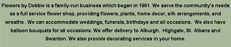 Text Box: Flowers by Debbie is a family-run business which began in 1981. We serve the community's needs as a full service flower shop, providing flowers, plants, home decor, silk arrangements, and wreaths . We can accommodate weddings, funerals, birthdays and all occasions.  We also have balloon bouquets for all occasions. We offer delivery to Alburgh,  Highgate, St. Albans and Swanton. We also provide decorating services in your home. 